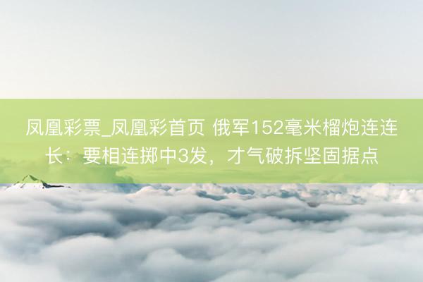 凤凰彩票_凤凰彩首页 俄军152毫米榴炮连连长：要相连掷中3发，才气破拆坚固据点