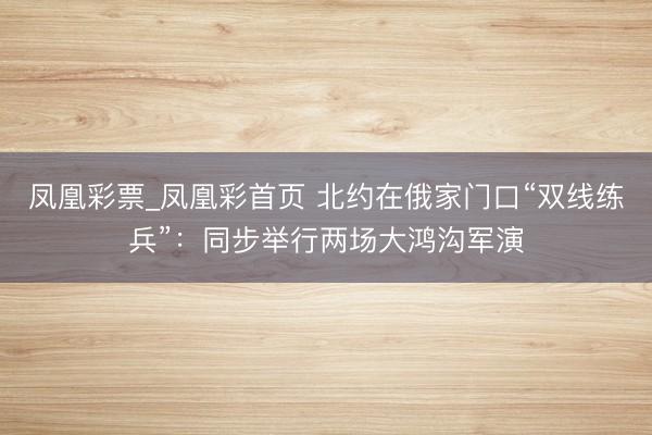 凤凰彩票_凤凰彩首页 北约在俄家门口“双线练兵”