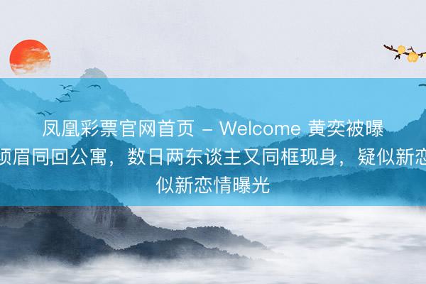 凤凰彩票官网首页 - Welcome 黄奕被曝餐后和须眉同回公寓，数日两东谈主又同框现身，疑似新恋情曝光