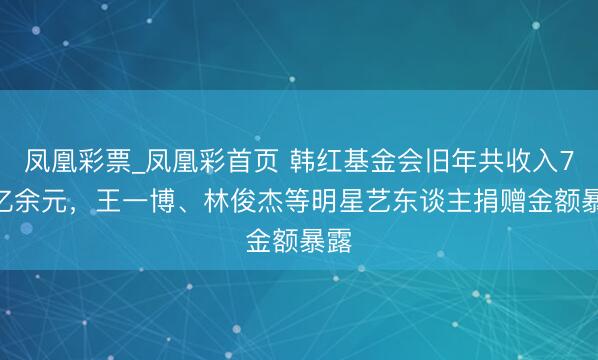 凤凰彩票_凤凰彩首页 韩红基金会旧年共收入7.8亿余元，王一博、林俊杰等明星艺东谈主捐赠金额暴露
