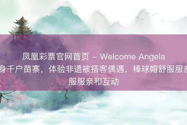 凤凰彩票官网首页 - Welcome Angelababy现身千户苗寨，体验非遗被搭客偶遇，棒球帽舒服服亲和互动