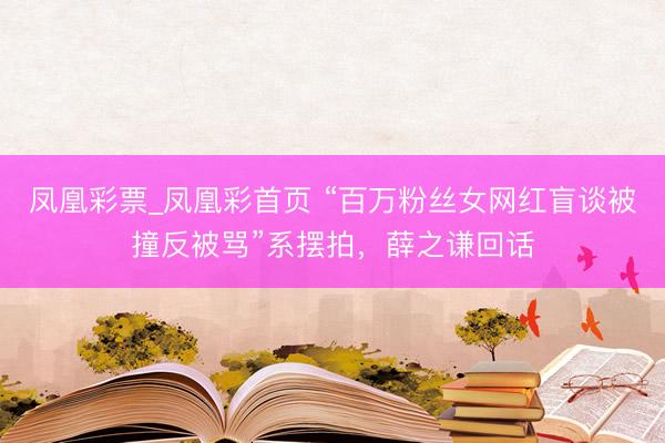 凤凰彩票_凤凰彩首页 “百万粉丝女网红盲谈被撞反被骂”系摆拍，薛之谦回话