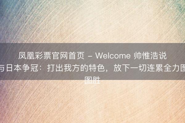 凤凰彩票官网首页 - Welcome 帅惟浩说念与日本争冠：打出我方的特色，放下一切连累全力图胜