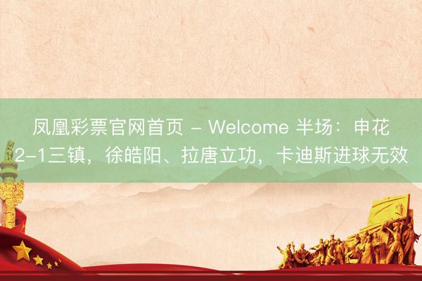 凤凰彩票官网首页 - Welcome 半场:申花2-1三镇,徐皓阳、拉唐立功,卡迪斯进球无效