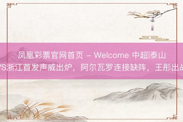 凤凰彩票官网首页 - Welcome 中超|泰山VS浙江首发声威出炉，阿尔瓦罗连接缺阵，王彤出战