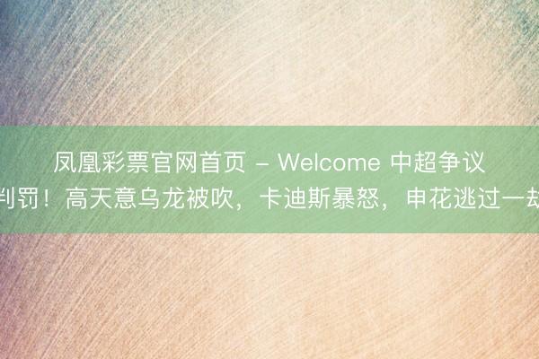 凤凰彩票官网首页 - Welcome 中超争议判罚！高天意乌龙被吹，卡迪斯暴怒，申花逃过一劫