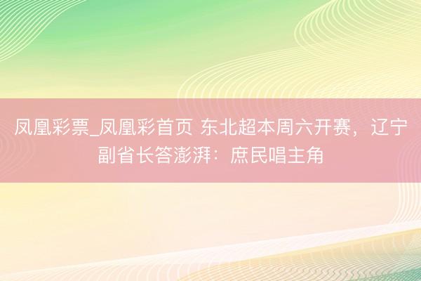 凤凰彩票_凤凰彩首页 东北超本周六开赛，辽宁副省长答澎湃：庶民唱主角