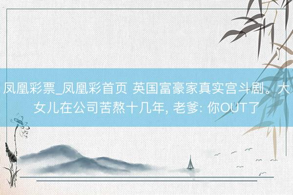 凤凰彩票_凤凰彩首页 英国富豪家真实宫斗剧。大女儿在公司苦熬十几年， 老爹: 你OUT了