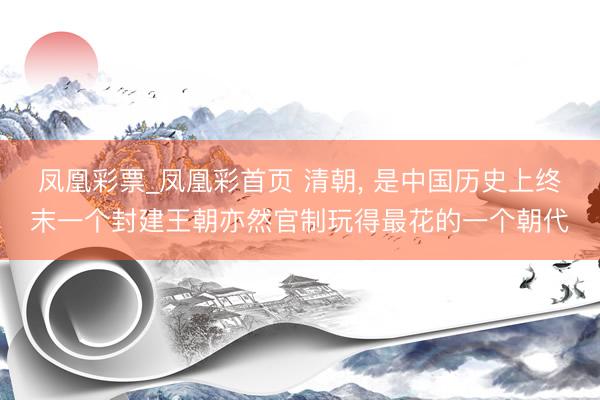 凤凰彩票_凤凰彩首页 清朝， 是中国历史上终末一个封建王朝亦然官制玩得最花的一个朝代