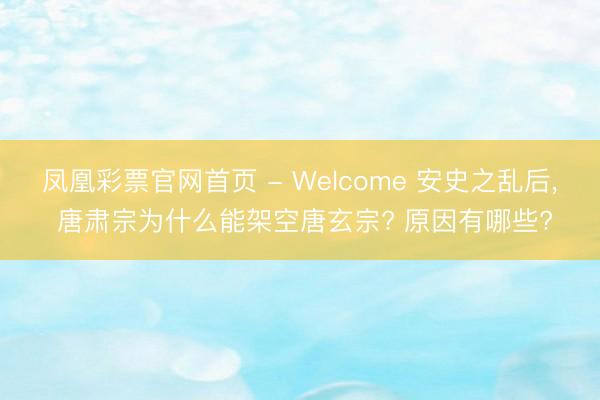 凤凰彩票官网首页 - Welcome 安史之乱后, 唐肃宗为什么能架空唐玄宗? 原因有哪些?