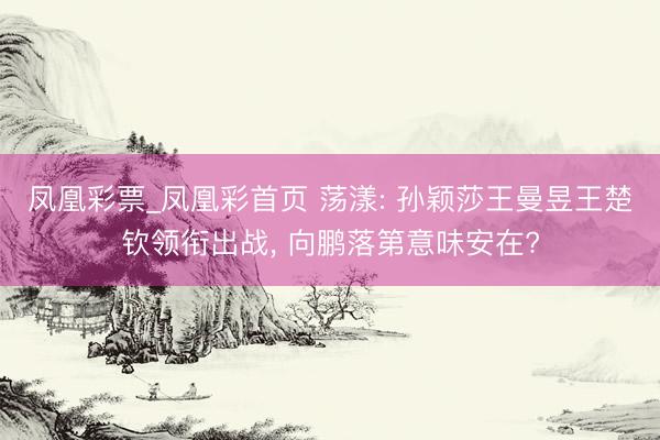 凤凰彩票_凤凰彩首页 荡漾: 孙颖莎王曼昱王楚钦领衔出战， 向鹏落第意味安在?