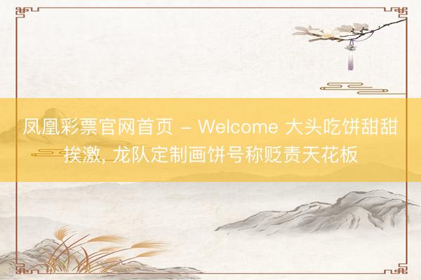 凤凰彩票官网首页 - Welcome 大头吃饼甜甜挨激， 龙队定制画饼号称贬责天花板