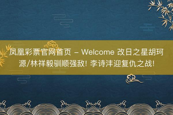 凤凰彩票官网首页 - Welcome 改日之星胡珂源/林祥毅驯顺强敌! 李诗沣迎复仇之战!