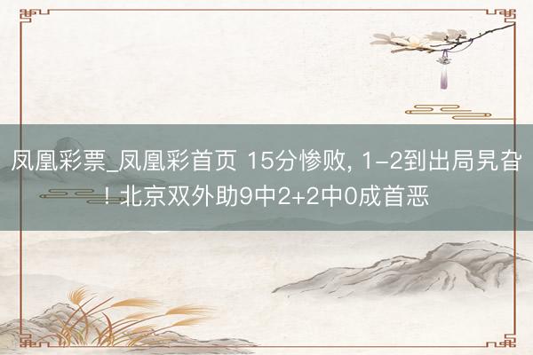 凤凰彩票_凤凰彩首页 15分惨败， 1-2到出局旯旮! 北京双外助9中2+2中0成首恶