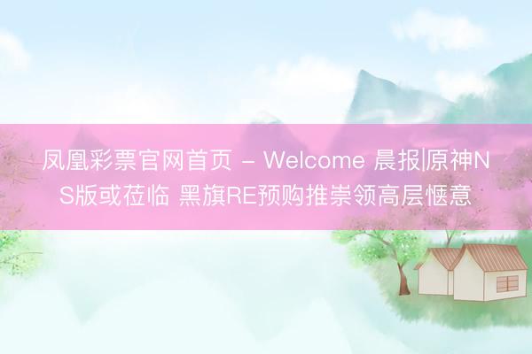 凤凰彩票官网首页 - Welcome 晨报|原神NS版或莅临 黑旗RE预购推崇领高层惬意