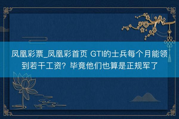 凤凰彩票_凤凰彩首页 GTI的士兵每个月能领到若干工资？毕竟他们也算是正规军了