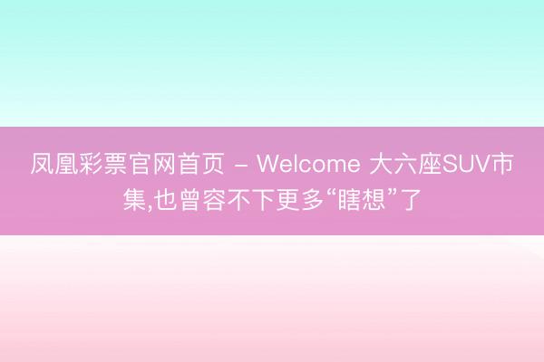 凤凰彩票官网首页 - Welcome 大六座SUV市集,也曾容不下更多“瞎想”了