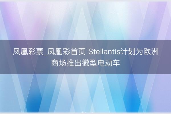 凤凰彩票_凤凰彩首页 Stellantis计划为欧洲商场推出微型电动车