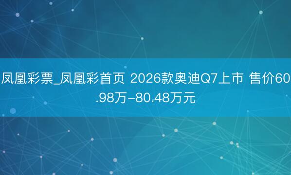 凤凰彩票_凤凰彩首页 2026款奥迪Q7上市 售价60.98万-80.48万元