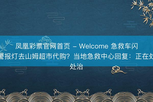 凤凰彩票官网首页 - Welcome 急救车闪着警报灯去山姆超市代购？当地急救中心回复：正在处治