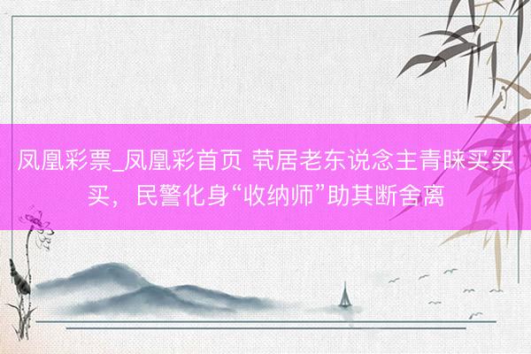 凤凰彩票_凤凰彩首页 茕居老东说念主青睐买买买，民警化身“收纳师”助其断舍离