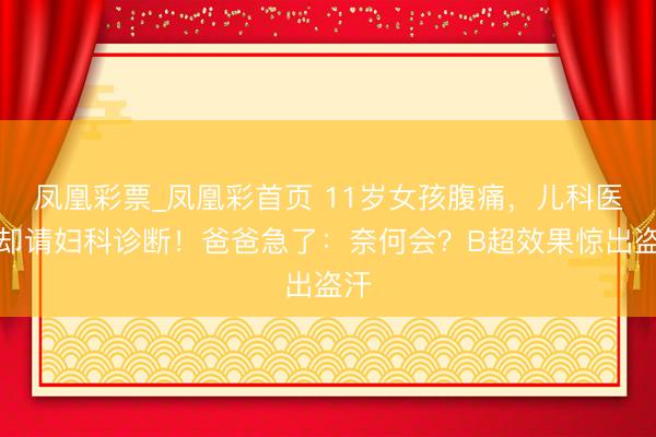 凤凰彩票_凤凰彩首页 11岁女孩腹痛，儿科医师却请妇科诊断！爸爸急了：奈何会？B超效果惊出盗汗