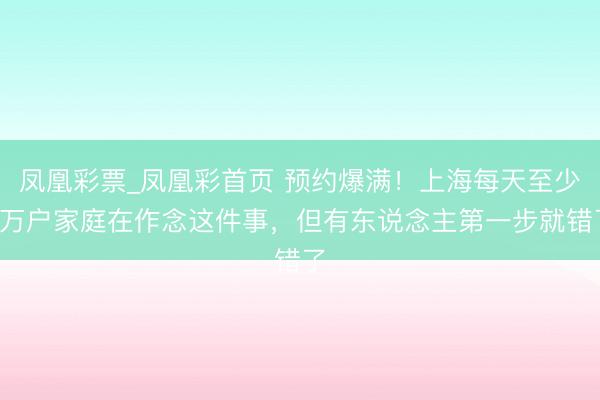 凤凰彩票_凤凰彩首页 预约爆满！上海每天至少3万户家庭在作念这件事，但有东说念主第一步就错了