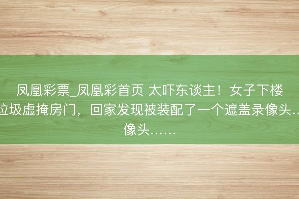 凤凰彩票_凤凰彩首页 太吓东谈主！女子下楼扔垃圾虚掩房门，回家发现被装配了一个遮盖录像头……