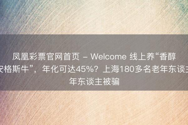 凤凰彩票官网首页 - Welcome 线上养“香醇雁”“安格斯牛”，年化可达45%？上海180多名老年东谈主被骗