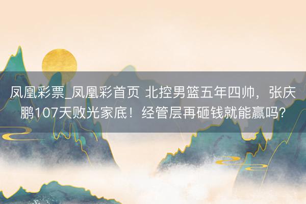 凤凰彩票_凤凰彩首页 北控男篮五年四帅，张庆鹏107天败光家底！经管层再砸钱就能赢吗？