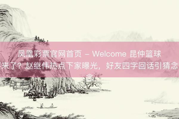 凤凰彩票官网首页 - Welcome 昆仲篮球要来了？赵继伟热点下家曝光，好友四字回话引猜念念