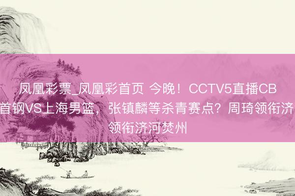 凤凰彩票_凤凰彩首页 今晚！CCTV5直播CBA北京首钢VS上海男篮，张镇麟等杀青赛点？周琦领衔济河焚州