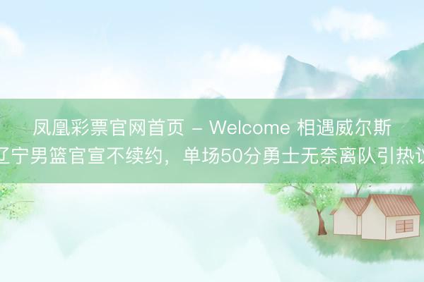 凤凰彩票官网首页 - Welcome 相遇威尔斯辽宁男篮官宣不续约，单场50分勇士无奈离队引热议