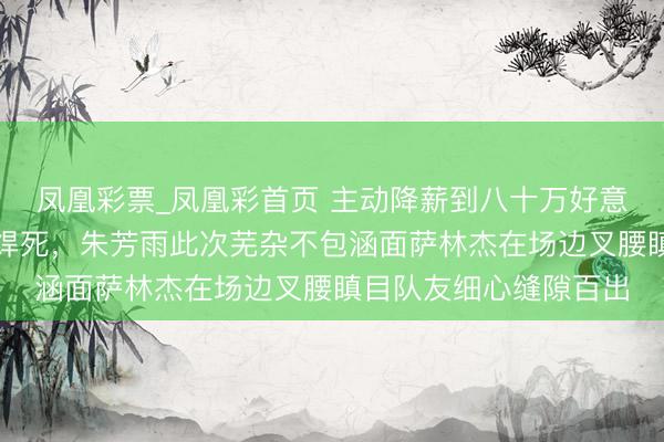 凤凰彩票_凤凰彩首页 主动降薪到八十万好意思金广东队大门照样焊死，朱芳雨此次芜杂不包涵面萨林杰在场边叉腰瞋目队友细心缝隙百出
