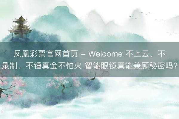 凤凰彩票官网首页 - Welcome 不上云、不录制、不锤真金不怕火 智能眼镜真能兼顾秘密吗?