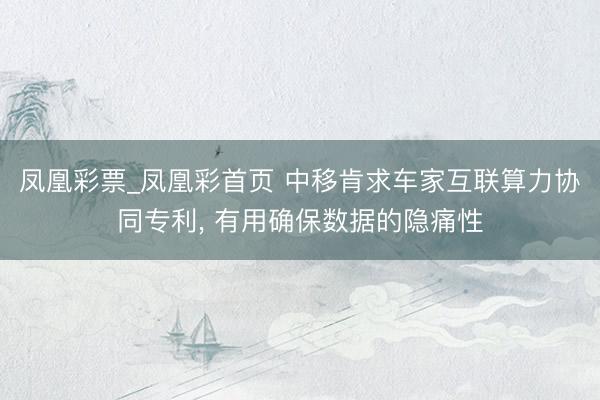凤凰彩票_凤凰彩首页 中移肯求车家互联算力协同专利， 有用确保数据的隐痛性
