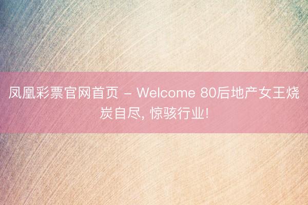 凤凰彩票官网首页 - Welcome 80后地产女王烧炭自尽， 惊骇行业!