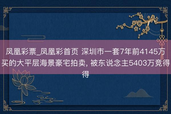 凤凰彩票_凤凰彩首页 深圳市一套7年前4145万买的大平层海景豪宅拍卖， 被东说念主5403万竞得