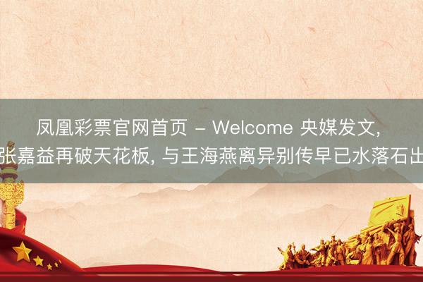 凤凰彩票官网首页 - Welcome 央媒发文， 张嘉益再破天花板， 与王海燕离异别传早已水落石出
