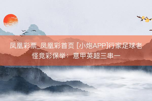 凤凰彩票_凤凰彩首页 [小炮APP]行家足球老怪竞彩保举：意甲英超三串一