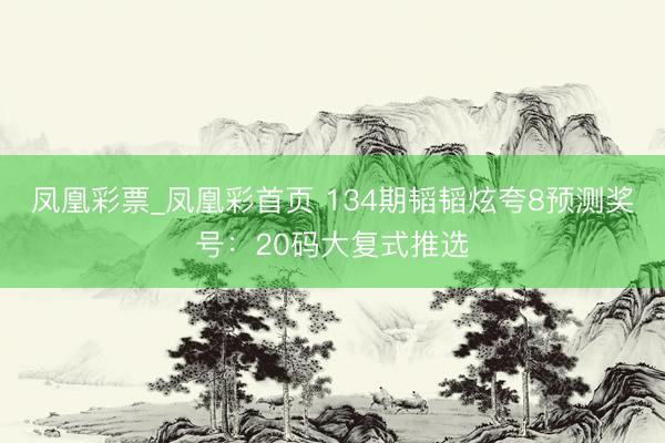 凤凰彩票_凤凰彩首页 134期韬韬炫夸8预测奖号：20码大复式推选