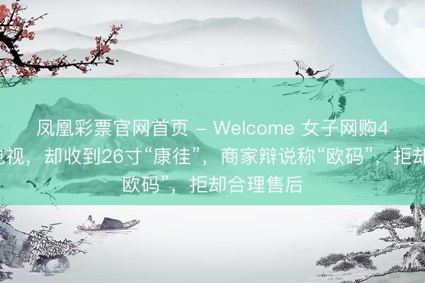 凤凰彩票官网首页 - Welcome 女子网购43寸康佳电视，却收到26寸“康徍”，商家辩说称“欧码”，拒却合理售后