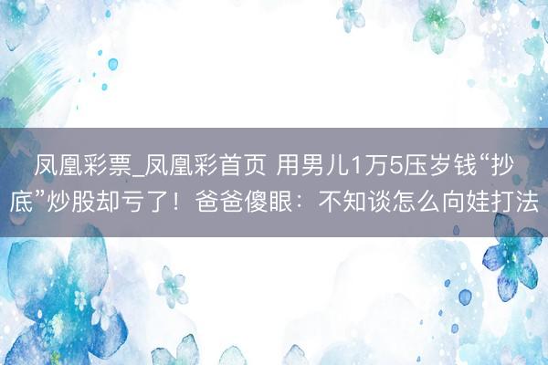 凤凰彩票_凤凰彩首页 用男儿1万5压岁钱“抄底”炒股却亏了！爸爸傻眼：不知谈怎么向娃打法