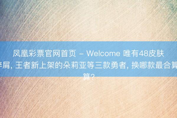 凤凰彩票官网首页 - Welcome 唯有48皮肤碎屑， 王者新上架的朵莉亚等三款勇者， 换哪款最合算?