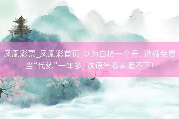 凤凰彩票_凤凰彩首页 以为白捡一个号， 遵循免费当“代练”一年多， 这语气着实咽不下!