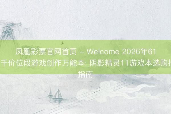 凤凰彩票官网首页 - Welcome 2026年618七千价位段游戏创作万能本: 阴影精灵11游戏本选购指南