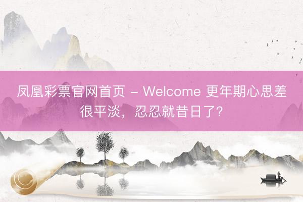 凤凰彩票官网首页 - Welcome 更年期心思差很平淡，忍忍就昔日了？