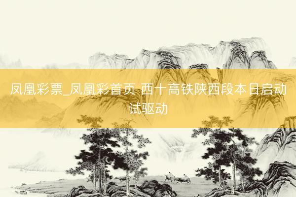 凤凰彩票_凤凰彩首页 西十高铁陕西段本日启动试驱动