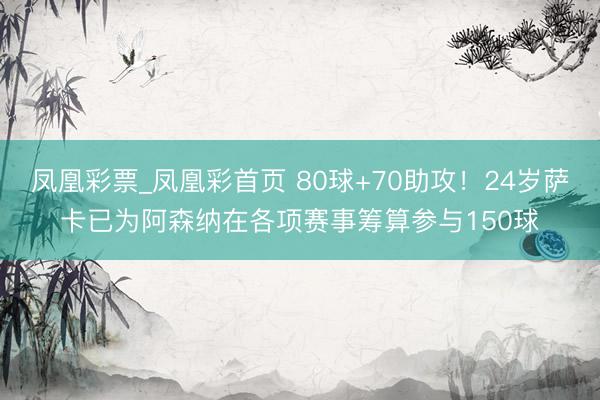 凤凰彩票_凤凰彩首页 80球+70助攻！24岁萨卡已为阿森纳在各项赛事筹算参与150球