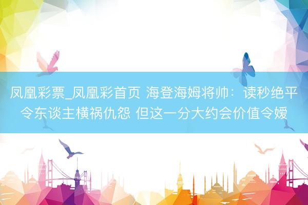 凤凰彩票_凤凰彩首页 海登海姆将帅：读秒绝平令东谈主横祸仇怨 但这一分大约会价值令嫒